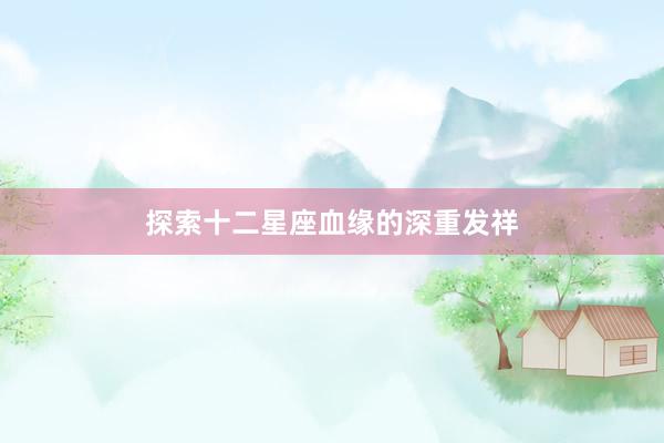 探索十二星座血缘的深重发祥